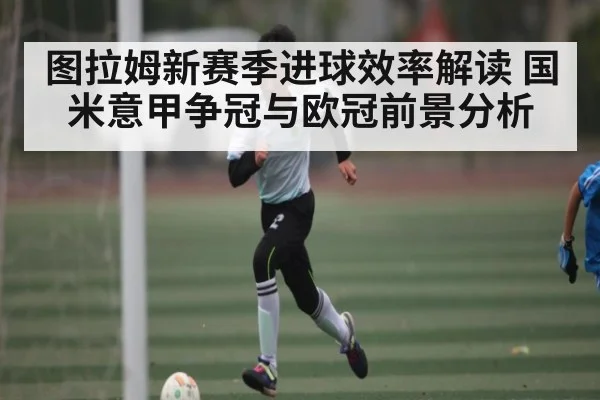 图拉姆新赛季进球效率解读 国米意甲争冠与欧冠前景分析