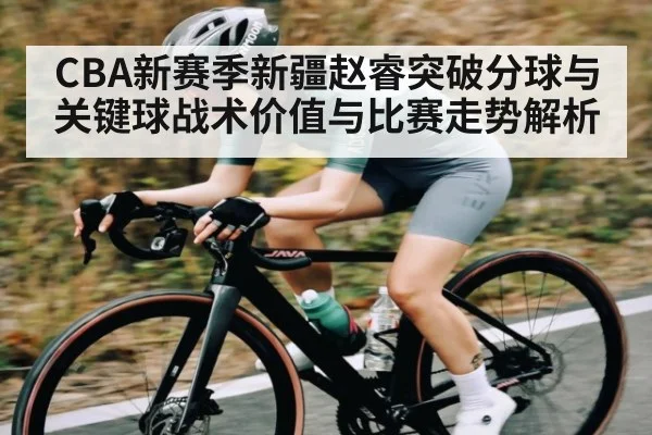 CBA新赛季新疆赵睿突破分球与关键球战术价值与比赛走势解析