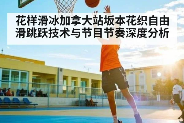 花样滑冰加拿大站坂本花织自由滑跳跃技术与节目节奏深度分析